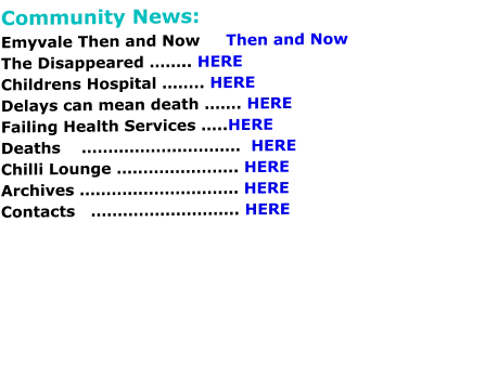 Community News: Emyvale Then and Now     Then and Now The Disappeared …….. HERE Childrens Hospital …….. HERE Delays can mean death ……. HERE Failing Health Services …..HERE Deaths    …………………………  HERE Chilli Lounge ………………….. HERE Archives ………………………… HERE Contacts   ………………………. HERE