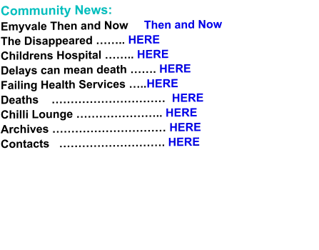 Community News: Emyvale Then and Now     Then and Now The Disappeared …….. HERE Childrens Hospital …….. HERE Delays can mean death ……. HERE Failing Health Services …..HERE Deaths    …………………………  HERE Chilli Lounge ………………….. HERE Archives ………………………… HERE Contacts   ………………………. HERE
