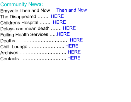 Community News: Emyvale Then and Now     Then and Now The Disappeared …….. HERE Childrens Hospital …….. HERE Delays can mean death ……. HERE Failing Health Services …..HERE Deaths    …………………………  HERE Chilli Lounge ………………….. HERE Archives ………………………… HERE Contacts   ………………………. HERE